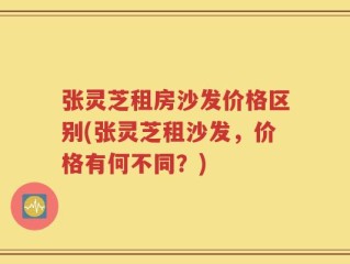 张灵芝租房沙发价格区别(张灵芝租沙发，价格有何不同？)