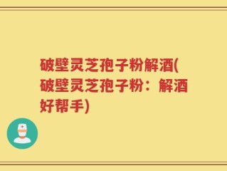 破壁灵芝孢子粉解酒(破壁灵芝孢子粉：解酒好帮手)