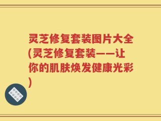 灵芝修复套装图片大全(灵芝修复套装——让你的肌肤焕发健康光彩)