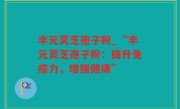 丰元灵芝孢子粉_“丰元灵芝孢子粉：提升免疫力，增强健康”