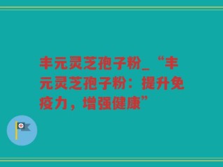 丰元灵芝孢子粉_“丰元灵芝孢子粉：提升免疫力，增强健康”