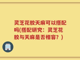 灵芝花胶天麻可以搭配吗(搭配研究：灵芝花胶与天麻是否相容？)
