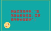 供血灵芝孢子粉_“高效补血养生圣品：灵芝孢子粉全面解析”)