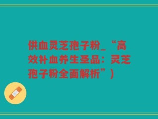 供血灵芝孢子粉_“高效补血养生圣品：灵芝孢子粉全面解析”)