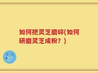 如何把灵芝磨碎(如何研磨灵芝成粉？)