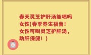 春天灵芝护肝汤能喝吗女性(春季养生福音！女性可喝灵芝护肝汤，助肝保健！)