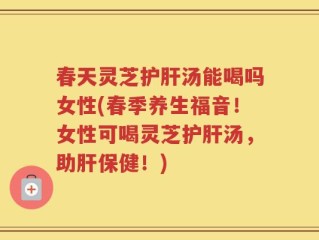春天灵芝护肝汤能喝吗女性(春季养生福音！女性可喝灵芝护肝汤，助肝保健！)