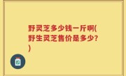 野灵芝多少钱一斤啊(野生灵芝售价是多少？)