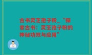 古书灵芝孢子粉_“探索古书：灵芝孢子粉的神秘功效与应用”