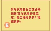常年饮用野生灵芝好吗视频(常年饮用野生灵芝：是否好处多多？视频解析)