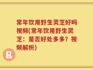 常年饮用野生灵芝好吗视频(常年饮用野生灵芝：是否好处多多？视频解析)
