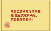 黑色灵芝功效作用禁忌是(黑色灵芝的功效、禁忌和作用解析)