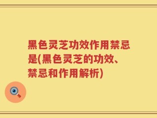 黑色灵芝功效作用禁忌是(黑色灵芝的功效、禁忌和作用解析)