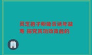 灵芝孢子粉能否延年益寿 探究其功效背后的