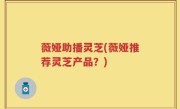 薇娅助播灵芝(薇娅推荐灵芝产品？)