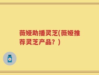 薇娅助播灵芝(薇娅推荐灵芝产品？)