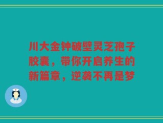 川大金钟破壁灵芝孢子胶囊，带你开启养生的新篇章，逆袭不再是梦