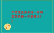 干灵芝卖多少钱一斤啊灵芝价格一斤是多少？)