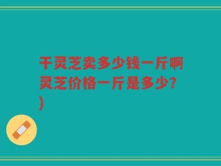 干灵芝卖多少钱一斤啊灵芝价格一斤是多少？)