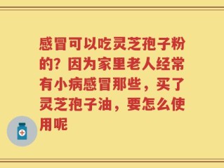 感冒可以吃灵芝孢子粉的？因为家里老人经常有小病感冒那些，买了灵芝孢子油，要怎么使用呢