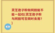 灵芝孢子粉和阿胶能不能一起吃(灵芝孢子粉与阿胶可否同时食用？)