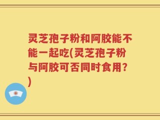 灵芝孢子粉和阿胶能不能一起吃(灵芝孢子粉与阿胶可否同时食用？)