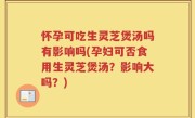 怀孕可吃生灵芝煲汤吗有影响吗(孕妇可否食用生灵芝煲汤？影响大吗？)