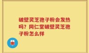 破壁灵芝孢子粉会发热吗？同仁堂破壁灵芝孢子粉怎么样