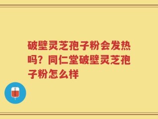 破壁灵芝孢子粉会发热吗？同仁堂破壁灵芝孢子粉怎么样
