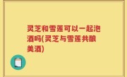 灵芝和雪莲可以一起泡酒吗(灵芝与雪莲共酿美酒)