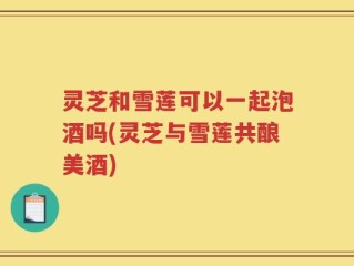灵芝和雪莲可以一起泡酒吗(灵芝与雪莲共酿美酒)