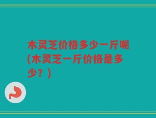 木灵芝价格多少一斤呢(木灵芝一斤价格是多少？)