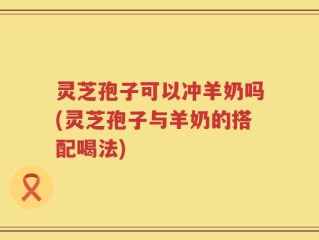 灵芝孢子可以冲羊奶吗(灵芝孢子与羊奶的搭配喝法)