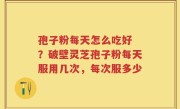 孢子粉每天怎么吃好 ？破壁灵芝孢子粉每天服用几次，每次服多少