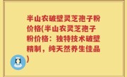 半山农破壁灵芝孢子粉价格(半山农灵芝孢子粉价格：独特技术破壁精制，纯天然养生佳品)