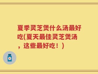 夏季灵芝煲什么汤最好吃(夏天最佳灵芝煲汤，这些最好吃！)