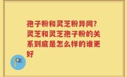 孢子粉和灵芝粉异同？灵芝和灵芝孢子粉的关系到底是怎么样的谁更好