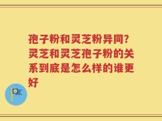 孢子粉和灵芝粉异同？灵芝和灵芝孢子粉的关系到底是怎么样的谁更好