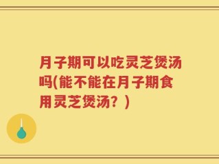 月子期可以吃灵芝煲汤吗(能不能在月子期食用灵芝煲汤？)