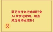 灵芝加什么泡水喝好女人(女性泡水喝，加点灵芝再添点滋补)