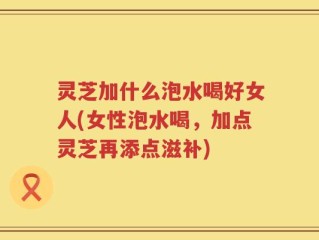 灵芝加什么泡水喝好女人(女性泡水喝，加点灵芝再添点滋补)