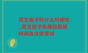 灵芝孢子粉什么时候吃_灵芝孢子粉最佳服用时间及注意事项