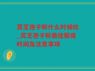 灵芝孢子粉什么时候吃_灵芝孢子粉最佳服用时间及注意事项