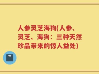 人参灵芝海狗(人参、灵芝、海狗：三种天然珍品带来的惊人益处)