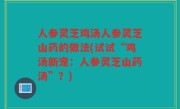 人参灵芝鸡汤人参灵芝山药的做法(试试“鸡汤新宠：人参灵芝山药汤”？)