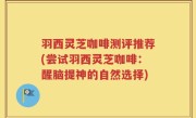 羽西灵芝咖啡测评推荐(尝试羽西灵芝咖啡:醒脑提神的自然选择)