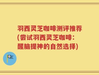 羽西灵芝咖啡测评推荐(尝试羽西灵芝咖啡：醒脑提神的自然选择)