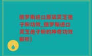 俄罗斯进口原装灵芝孢子粉功效_俄罗斯进口灵芝孢子粉的神奇功效解析)