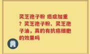灵芝孢子粉 癌症加重？灵芝孢子粉、灵芝孢子油，真的有抗癌细胞的效果吗
