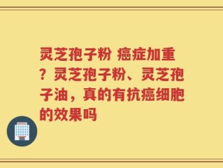 灵芝孢子粉 癌症加重？灵芝孢子粉、灵芝孢子油，真的有抗癌细胞的效果吗
